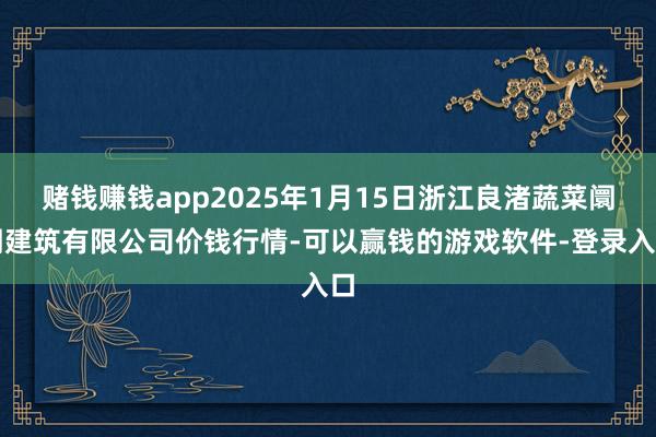 赌钱赚钱app2025年1月15日浙江良渚蔬菜阛阓建筑有限公司价钱行情-可以赢钱的游戏软件-登录入口