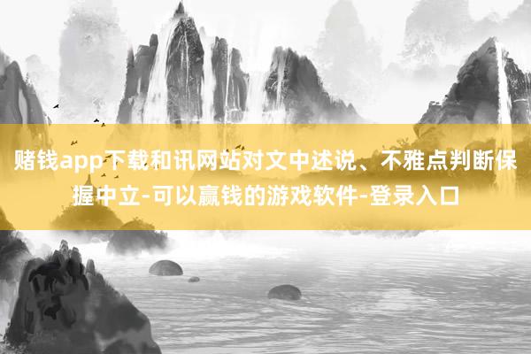 赌钱app下载和讯网站对文中述说、不雅点判断保握中立-可以赢钱的游戏软件-登录入口
