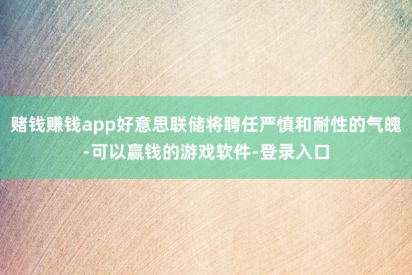 赌钱赚钱app好意思联储将聘任严慎和耐性的气魄-可以赢钱的游戏软件-登录入口