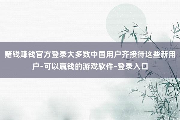 赌钱赚钱官方登录大多数中国用户齐接待这些新用户-可以赢钱的游戏软件-登录入口