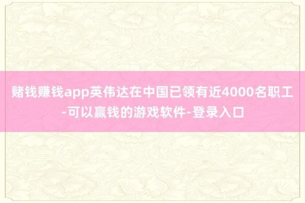 赌钱赚钱app英伟达在中国已领有近4000名职工-可以赢钱的游戏软件-登录入口