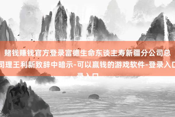 赌钱赚钱官方登录富德生命东谈主寿新疆分公司总司理王利新致辞中暗示-可以赢钱的游戏软件-登录入口