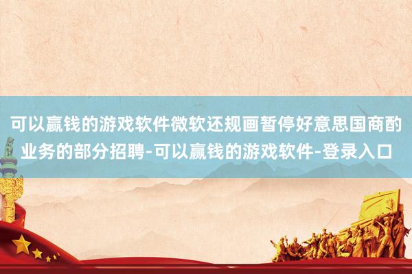 可以赢钱的游戏软件微软还规画暂停好意思国商酌业务的部分招聘-可以赢钱的游戏软件-登录入口