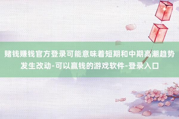 赌钱赚钱官方登录可能意味着短期和中期高潮趋势发生改动-可以赢钱的游戏软件-登录入口
