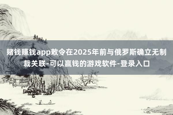 赌钱赚钱app敕令在2025年前与俄罗斯确立无制裁关联-可以赢钱的游戏软件-登录入口