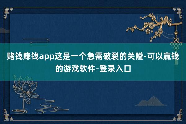 赌钱赚钱app这是一个急需破裂的关隘-可以赢钱的游戏软件-登录入口