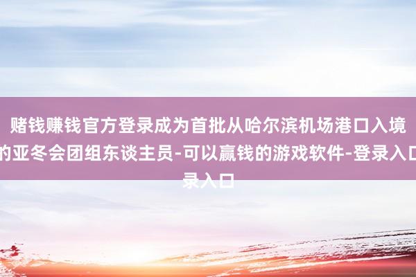 赌钱赚钱官方登录成为首批从哈尔滨机场港口入境的亚冬会团组东谈主员-可以赢钱的游戏软件-登录入口