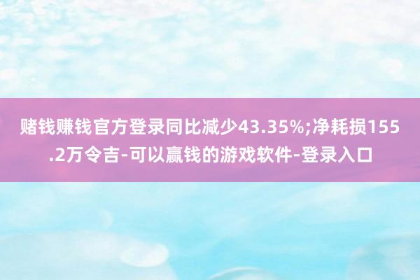 赌钱赚钱官方登录同比减少43.35%;净耗损155.2万令吉-可以赢钱的游戏软件-登录入口