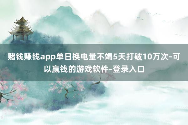 赌钱赚钱app单日换电量不竭5天打破10万次-可以赢钱的游戏软件-登录入口