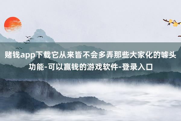 赌钱app下载它从来皆不会多弄那些大家化的噱头功能-可以赢钱的游戏软件-登录入口