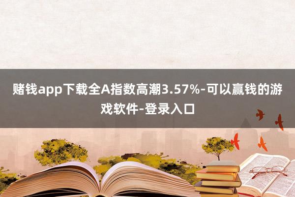 赌钱app下载全A指数高潮3.57%-可以赢钱的游戏软件-登录入口