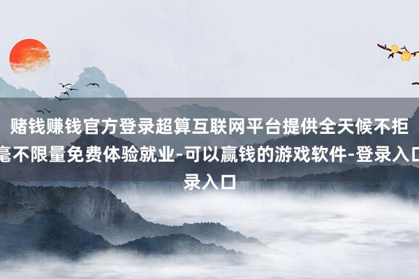 赌钱赚钱官方登录超算互联网平台提供全天候不拒毫不限量免费体验就业-可以赢钱的游戏软件-登录入口