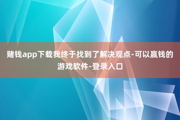 赌钱app下载我终于找到了解决观点-可以赢钱的游戏软件-登录入口