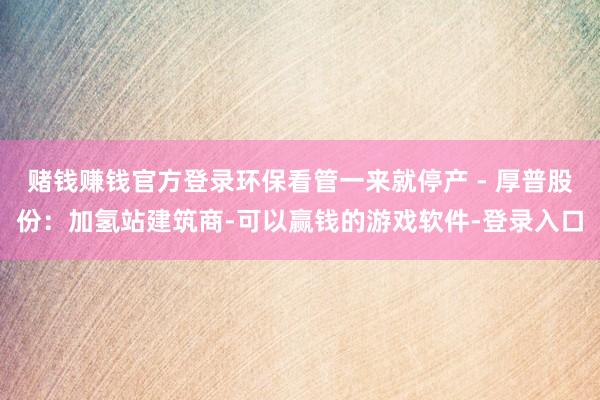 赌钱赚钱官方登录环保看管一来就停产 - 厚普股份：加氢站建筑商-可以赢钱的游戏软件-登录入口