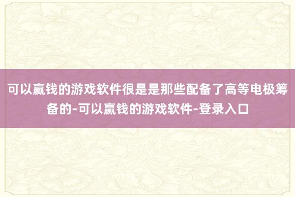 可以赢钱的游戏软件很是是那些配备了高等电极筹备的-可以赢钱的游戏软件-登录入口