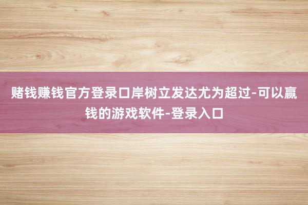 赌钱赚钱官方登录口岸树立发达尤为超过-可以赢钱的游戏软件-登录入口