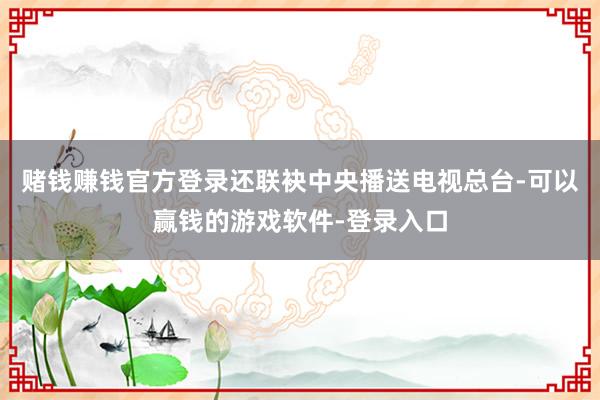 赌钱赚钱官方登录还联袂中央播送电视总台-可以赢钱的游戏软件-登录入口