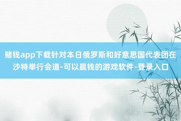 赌钱app下载针对本日俄罗斯和好意思国代表团在沙特举行会道-可以赢钱的游戏软件-登录入口