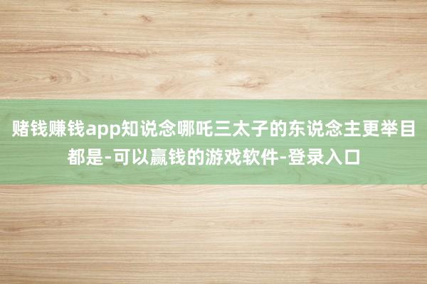 赌钱赚钱app知说念哪吒三太子的东说念主更举目都是-可以赢钱的游戏软件-登录入口