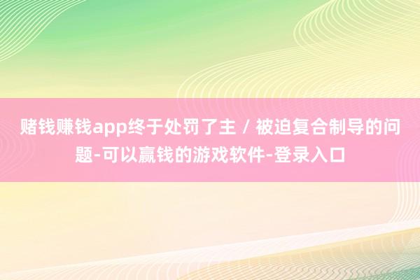 赌钱赚钱app终于处罚了主 / 被迫复合制导的问题-可以赢钱的游戏软件-登录入口