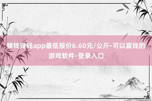 赌钱赚钱app最低报价6.60元/公斤-可以赢钱的游戏软件-登录入口