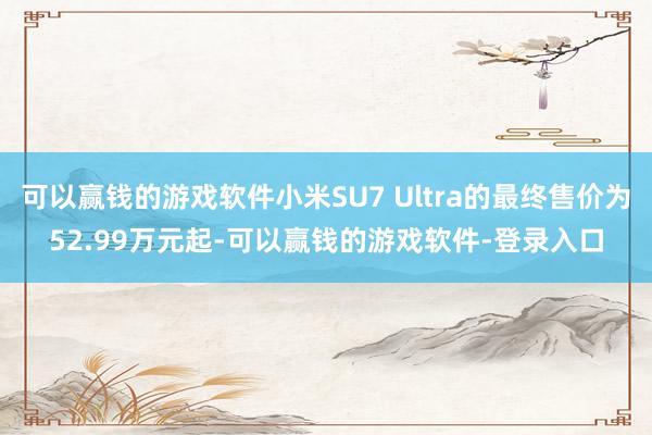 可以赢钱的游戏软件小米SU7 Ultra的最终售价为52.99万元起-可以赢钱的游戏软件-登录入口