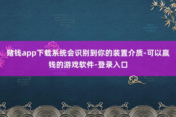 赌钱app下载系统会识别到你的装置介质-可以赢钱的游戏软件-登录入口