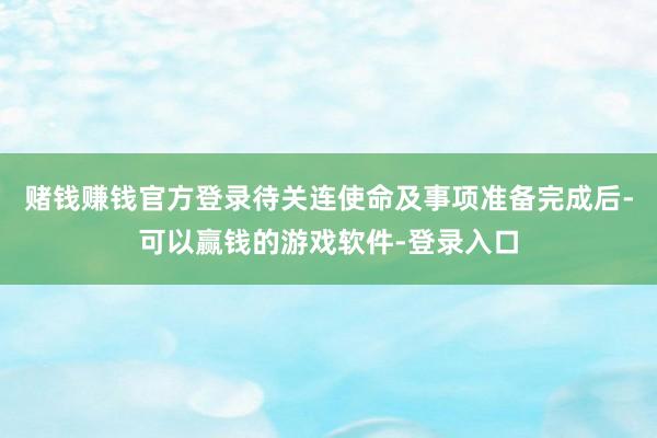 赌钱赚钱官方登录待关连使命及事项准备完成后-可以赢钱的游戏软件-登录入口