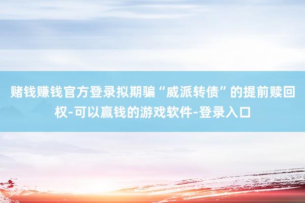 赌钱赚钱官方登录拟期骗“威派转债”的提前赎回权-可以赢钱的游戏软件-登录入口