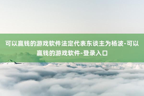 可以赢钱的游戏软件法定代表东谈主为杨波-可以赢钱的游戏软件-登录入口