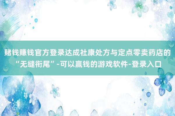 赌钱赚钱官方登录达成社康处方与定点零卖药店的“无缝衔尾”-可以赢钱的游戏软件-登录入口