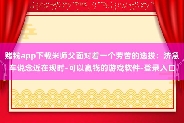 赌钱app下载米师父面对着一个劳苦的选拔：济急车说念近在现时-可以赢钱的游戏软件-登录入口