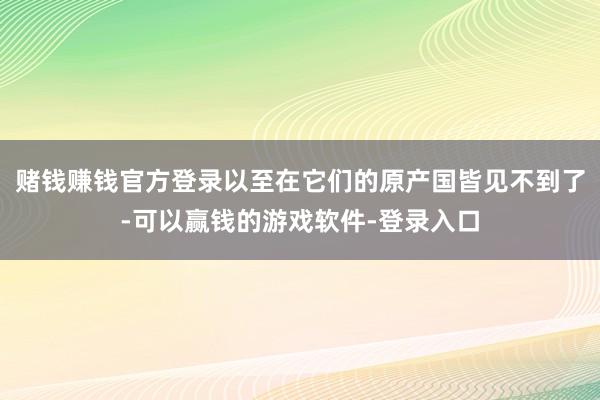 赌钱赚钱官方登录以至在它们的原产国皆见不到了-可以赢钱的游戏软件-登录入口