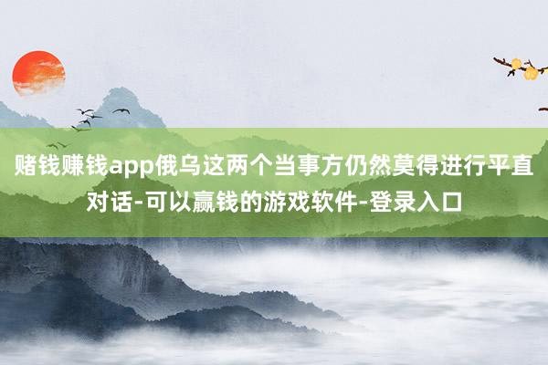 赌钱赚钱app俄乌这两个当事方仍然莫得进行平直对话-可以赢钱的游戏软件-登录入口