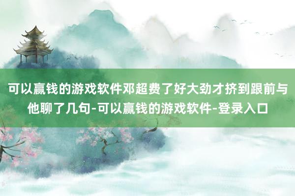 可以赢钱的游戏软件邓超费了好大劲才挤到跟前与他聊了几句-可以赢钱的游戏软件-登录入口