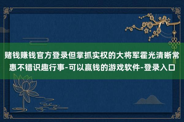 赌钱赚钱官方登录但掌抓实权的大将军霍光清晰常惠不错识趣行事-可以赢钱的游戏软件-登录入口