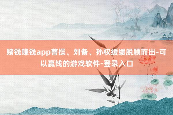 赌钱赚钱app曹操、刘备、孙权缓缓脱颖而出-可以赢钱的游戏软件-登录入口