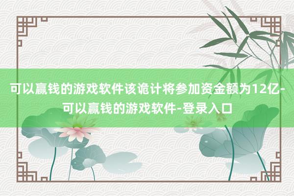 可以赢钱的游戏软件该诡计将参加资金额为12亿-可以赢钱的游戏软件-登录入口