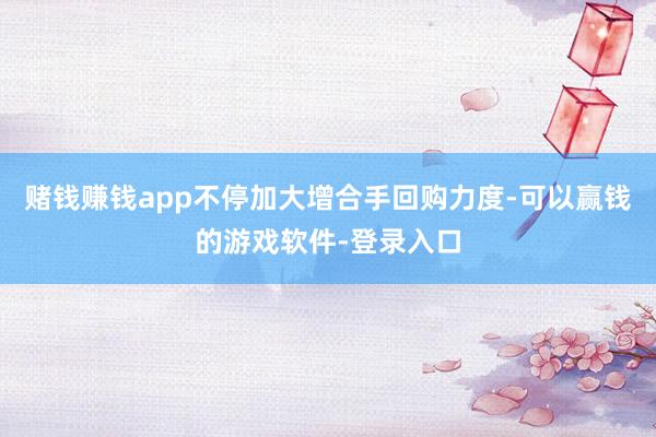 赌钱赚钱app不停加大增合手回购力度-可以赢钱的游戏软件-登录入口