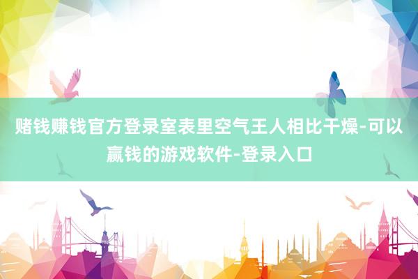 赌钱赚钱官方登录室表里空气王人相比干燥-可以赢钱的游戏软件-登录入口