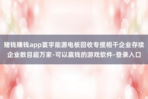 赌钱赚钱app寰宇能源电板回收专揽相干企业存续企业数目超万家-可以赢钱的游戏软件-登录入口