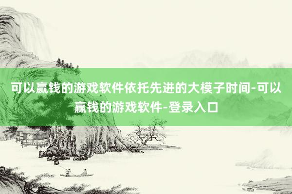可以赢钱的游戏软件依托先进的大模子时间-可以赢钱的游戏软件-登录入口