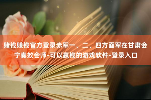 赌钱赚钱官方登录赤军一、二、四方面军在甘肃会宁奏效会师-可以赢钱的游戏软件-登录入口