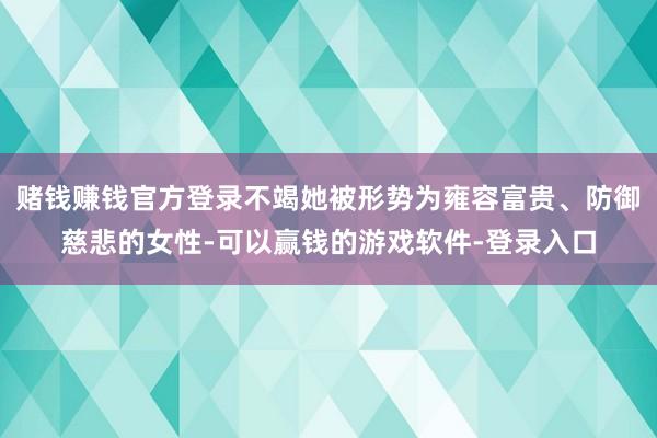 赌钱赚钱官方登录不竭她被形势为雍容富贵、防御慈悲的女性-可以赢钱的游戏软件-登录入口