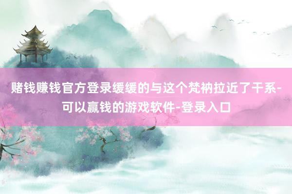 赌钱赚钱官方登录缓缓的与这个梵衲拉近了干系-可以赢钱的游戏软件-登录入口
