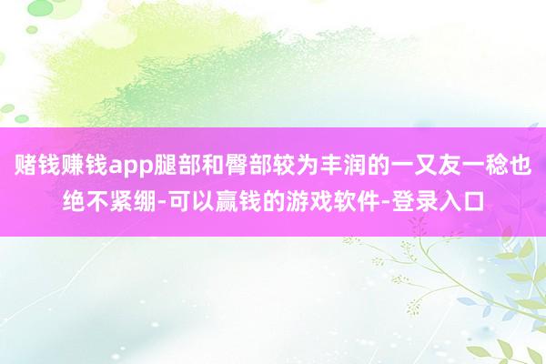 赌钱赚钱app腿部和臀部较为丰润的一又友一稔也绝不紧绷-可以赢钱的游戏软件-登录入口