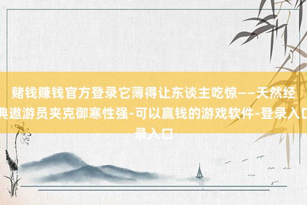 赌钱赚钱官方登录它薄得让东谈主吃惊——天然经典遨游员夹克御寒性强-可以赢钱的游戏软件-登录入口