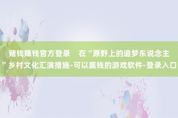 赌钱赚钱官方登录    在“原野上的追梦东说念主”乡村文化汇演措施-可以赢钱的游戏软件-登录入口