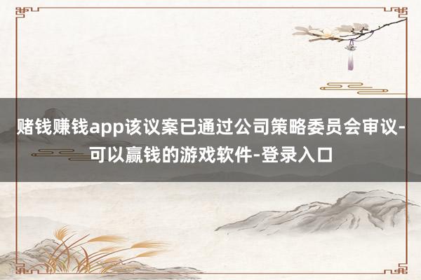 赌钱赚钱app该议案已通过公司策略委员会审议-可以赢钱的游戏软件-登录入口