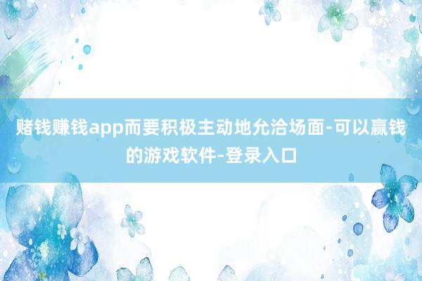 赌钱赚钱app而要积极主动地允洽场面-可以赢钱的游戏软件-登录入口